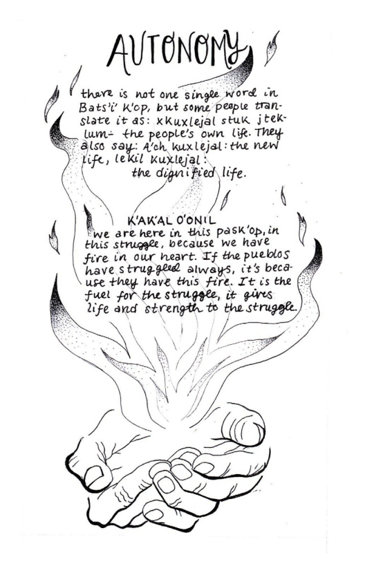 AUTONGLY /  /(’luﬂ is not one single word Jn Bats’’ K’op, bwt some pesple tran- state it as: xKux(ejal stuk jtek: = €he people’s own Lig. They 3lso “t A’ch, kuxlejal: the new  - Life, lekil Kuxlejal :  { the diguni fied. life.  N (\D  } KAKAL O’ONIL L 6 we are here in this paskop, in  Einis strugale, because we have Fire in our heart. If thhe pueblos have struggld slwasys, (t’s beca \use they have this fire. It is the Fuel for the strigele, it gives life and strength to the strugsle,  